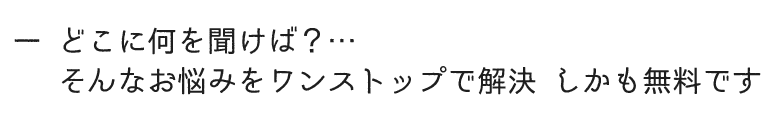 どこに何を聞けば？そんなお悩みをワンストップで解決 しかも無料です