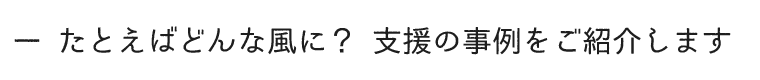 たとえばどんな風に？支援の事例をご紹介します