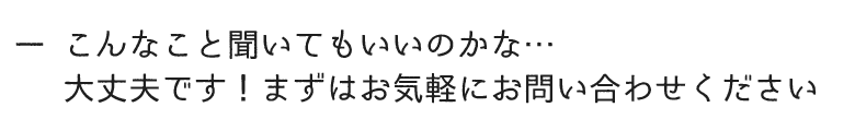 こんなこと聞いてもいいのかな…大丈夫です！まずはお気軽にお問い合わせください